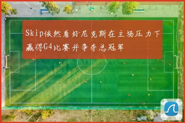 Skip依然看好尼克斯在主场压力下赢得G4比赛并争夺总冠军