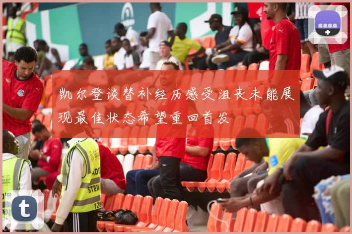 凯尔登谈替补经历感受沮丧未能展现最佳状态希望重回首发