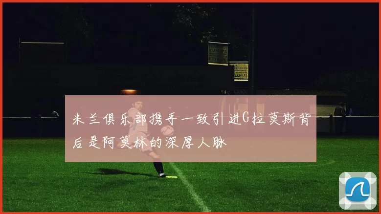米兰俱乐部携手一致引进G拉莫斯背后是阿莫林的深厚人脉