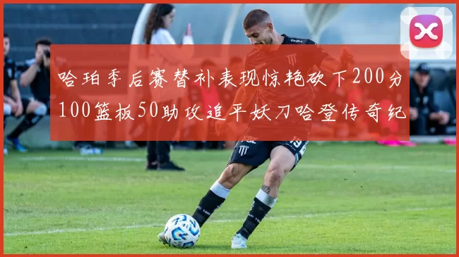 哈珀季后赛替补表现惊艳砍下200分100篮板50助攻追平妖刀哈登传奇纪录