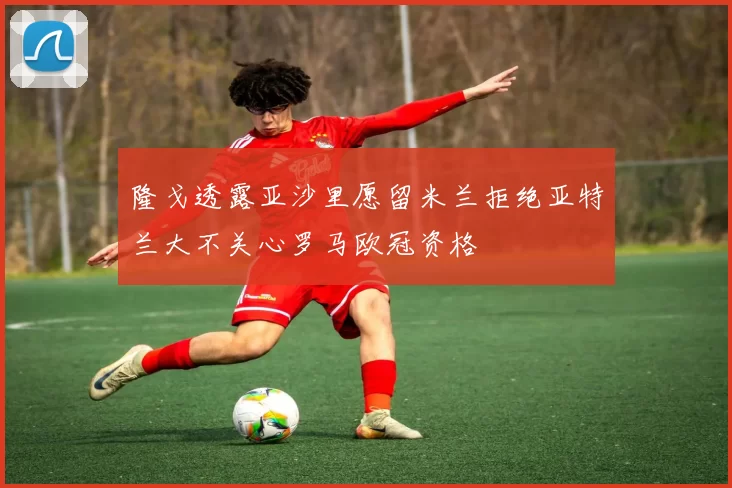 隆戈透露亚沙里愿留米兰拒绝亚特兰大不关心罗马欧冠资格