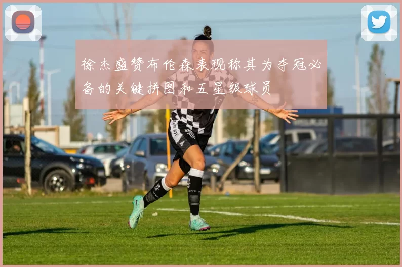 徐杰盛赞布伦森表现称其为夺冠必备的关键拼图和五星级球员
