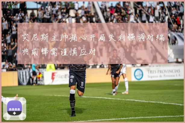 突尼斯主帅痛心开局失利强调对瑞典前锋需谨慎应对