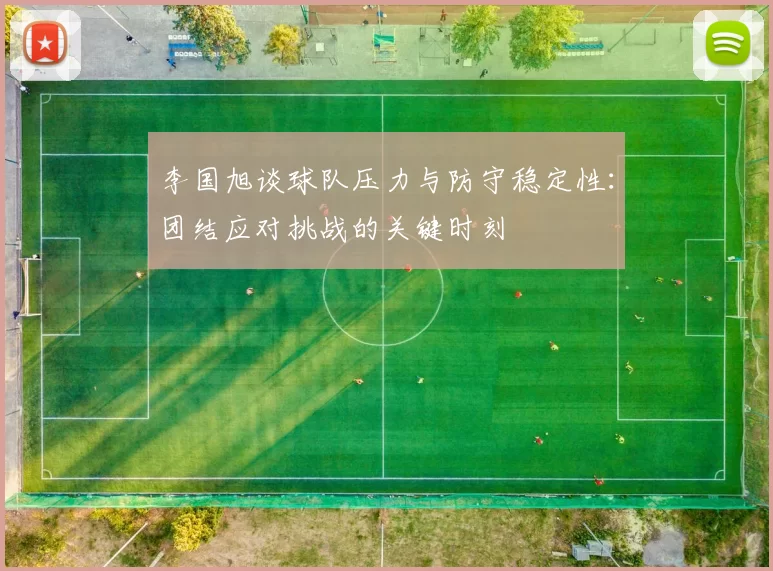 李国旭谈球队压力与防守稳定性:团结应对挑战的关键时刻