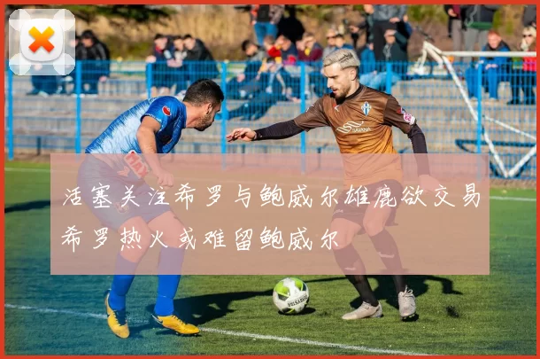 活塞关注希罗与鲍威尔雄鹿欲交易希罗热火或难留鲍威尔