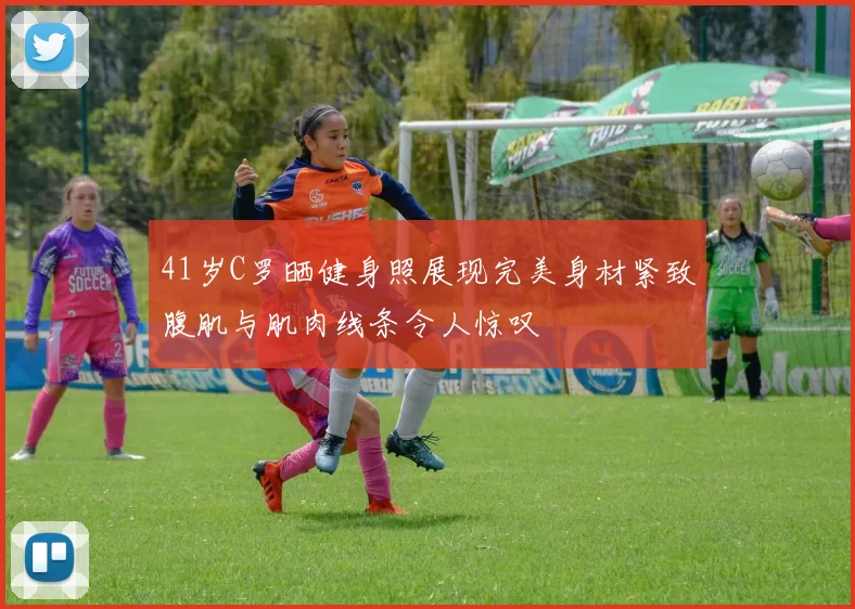 41岁C罗晒健身照展现完美身材紧致腹肌与肌肉线条令人惊叹