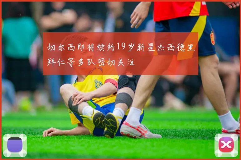 切尔西即将续约19岁新星杰西德里拜仁等多队密切关注