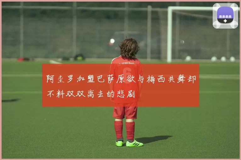 阿圭罗加盟巴萨原欲与梅西共舞却不料双双离去的悲剧