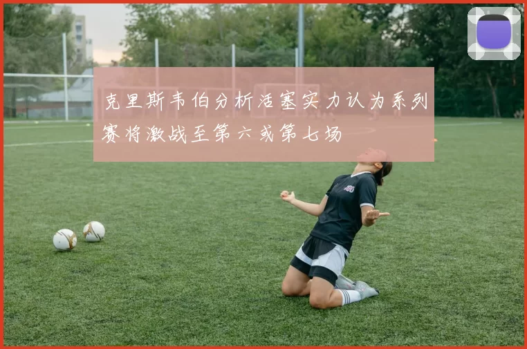 克里斯韦伯分析活塞实力认为系列赛将激战至第六或第七场