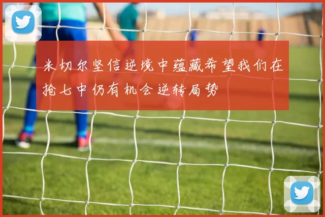 米切尔坚信逆境中蕴藏希望我们在抢七中仍有机会逆转局势