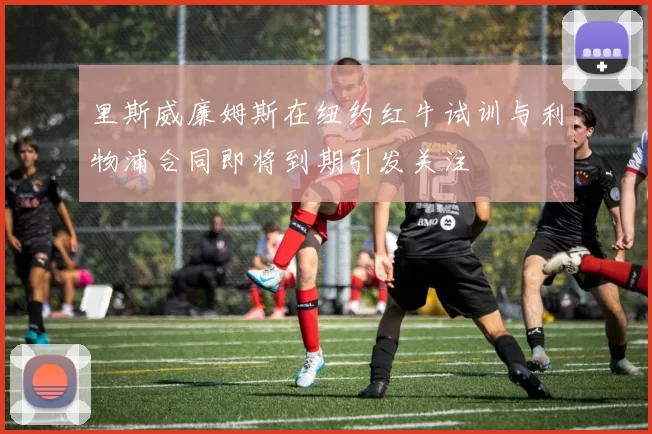 里斯威廉姆斯在纽约红牛试训与利物浦合同即将到期引发关注