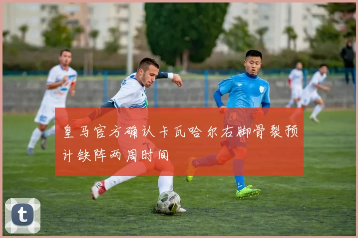 皇马官方确认卡瓦哈尔右脚骨裂预计缺阵两周时间