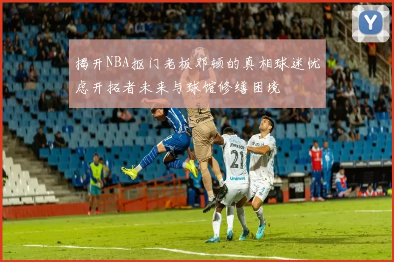 揭开NBA抠门老板邓顿的真相球迷忧虑开拓者未来与球馆修缮困境