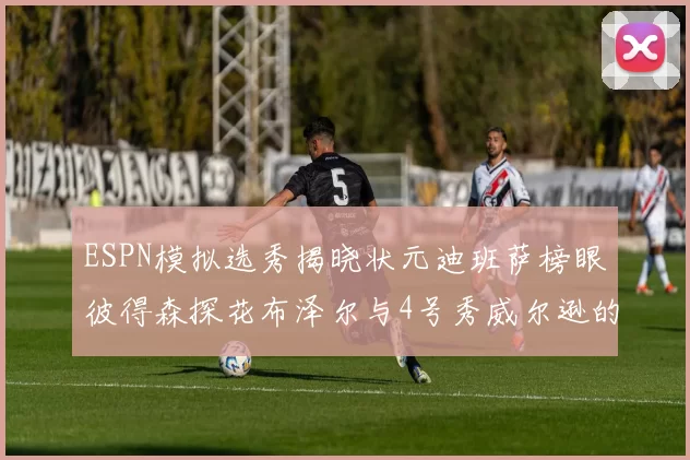 ESPN模拟选秀揭晓状元迪班萨榜眼彼得森探花布泽尔与4号秀威尔逊的精彩表现