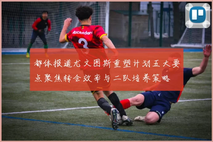都体报道尤文图斯重塑计划五大要点聚焦转会效率与二队培养策略