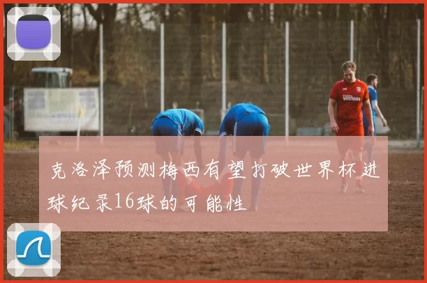 克洛泽预测梅西有望打破世界杯进球纪录16球的可能性