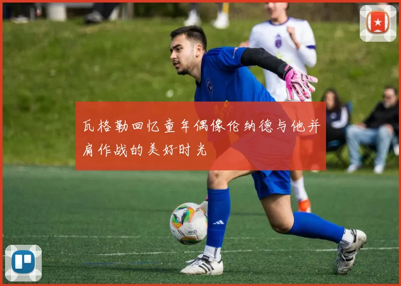 瓦格勒回忆童年偶像伦纳德与他并肩作战的美好时光