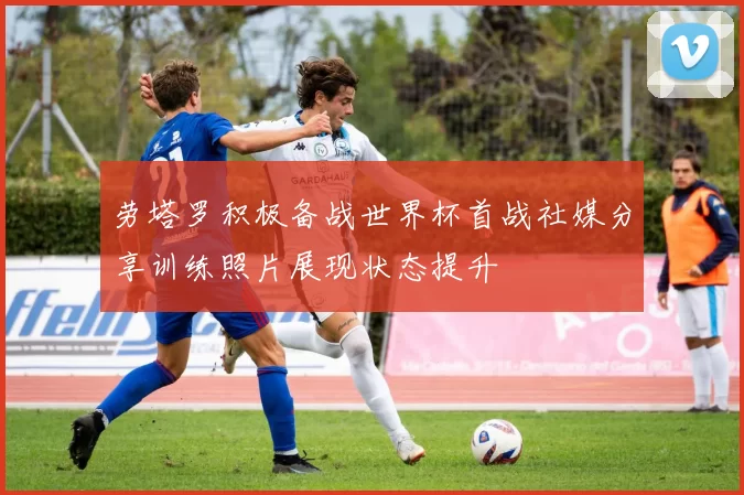 劳塔罗积极备战世界杯首战社媒分享训练照片展现状态提升