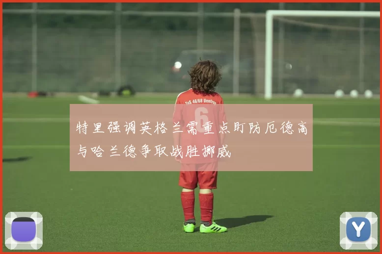 特里强调英格兰需重点盯防厄德高与哈兰德争取战胜挪威