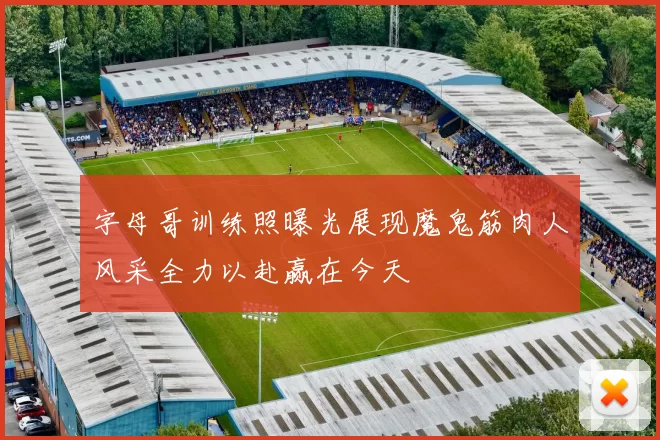 字母哥训练照曝光展现魔鬼筋肉人风采全力以赴赢在今天