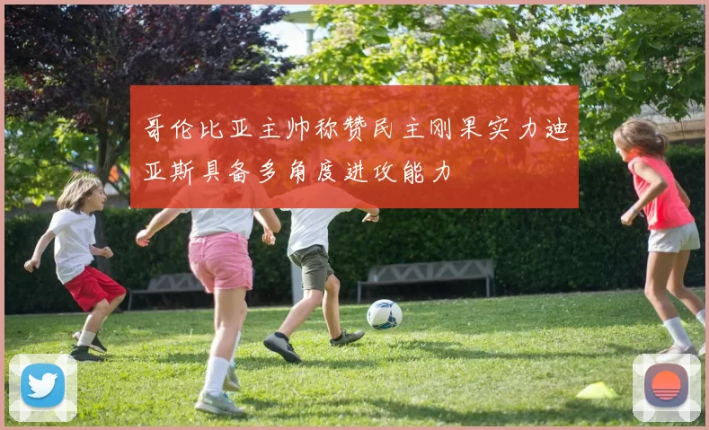 哥伦比亚主帅称赞民主刚果实力迪亚斯具备多角度进攻能力