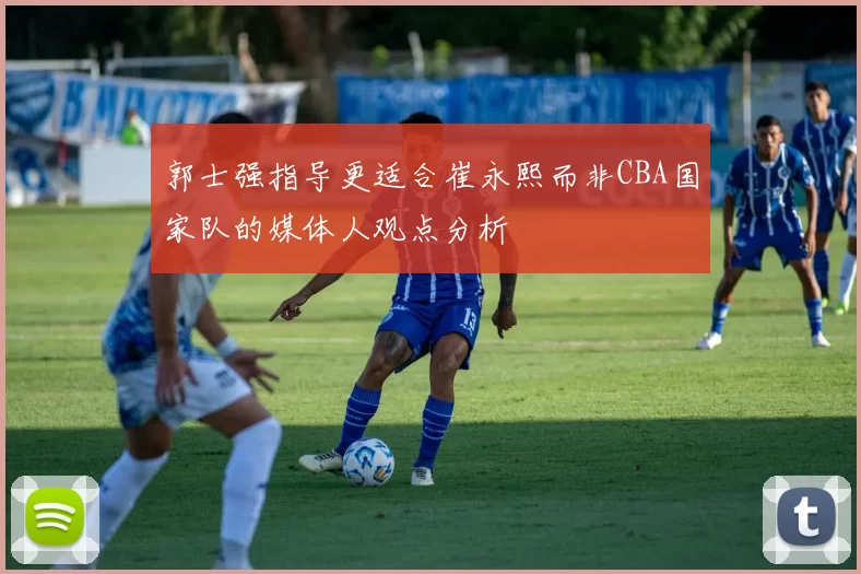 郭士强指导更适合崔永熙而非CBA国家队的媒体人观点分析