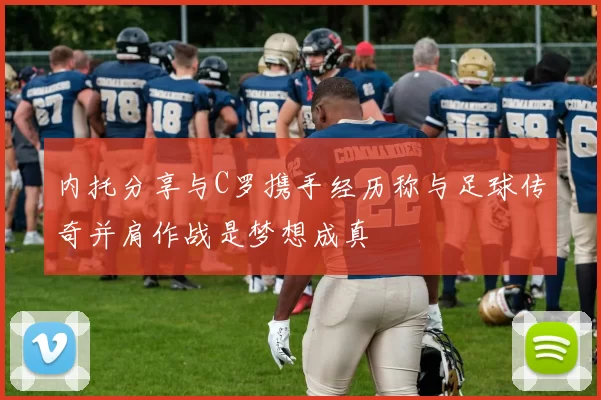 内托分享与C罗携手经历称与足球传奇并肩作战是梦想成真