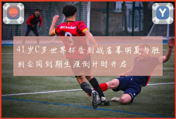 41岁C罗世界杯告别战落幕明夏与胜利合同到期生涯倒计时开启