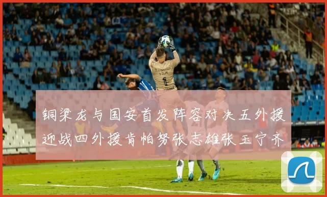 铜梁龙与国安首发阵容对决五外援迎战四外援肯帕努张志雄张玉宁齐上阵