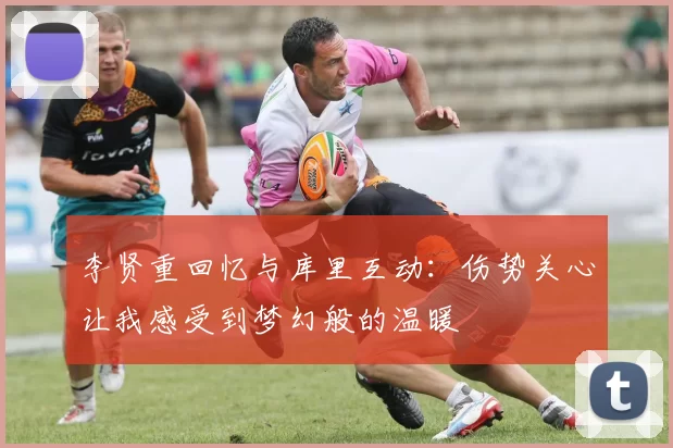 李贤重回忆与库里互动：伤势关心让我感受到梦幻般的温暖