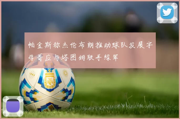 帕金斯称杰伦布朗推动球队发展字母哥应与塔图姆联手绿军